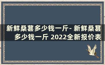 新鲜桑葚多少钱一斤- 新鲜桑葚多少钱一斤 2022全新报价表